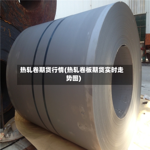 热轧卷期货行情(热轧卷板期货实时走势图)