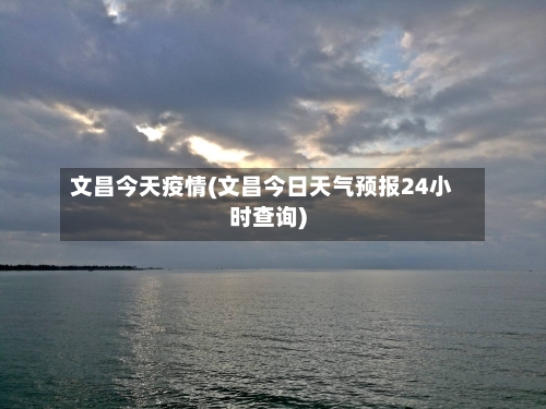 文昌今天疫情(文昌今日天气预报24小时查询)-第3张图片